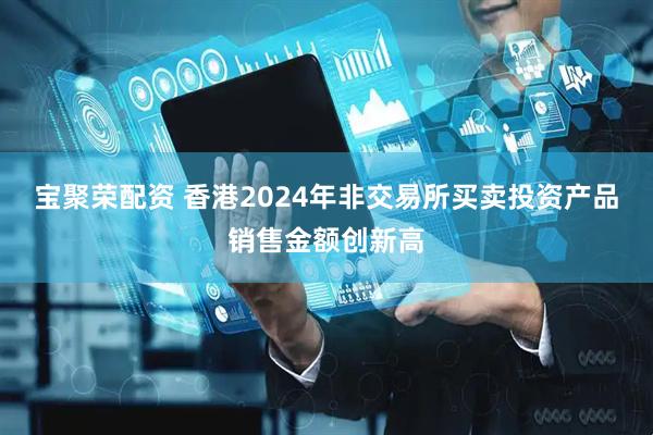 宝聚荣配资 香港2024年非交易所买卖投资产品销售金额创新高