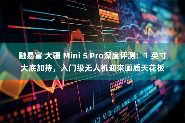 融易富 大疆 Mini 5 Pro深度评测：1 英寸大底加持，入门级无人机迎来画质天花板
