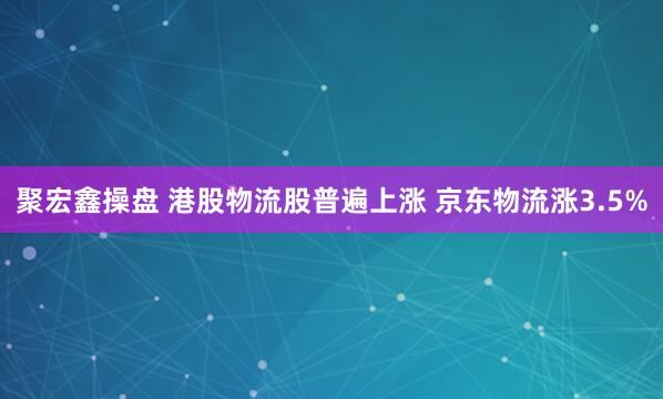 聚宏鑫操盘 港股物流股普遍上涨 京东物流涨3.5%