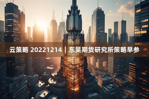 云策略 20221214｜东吴期货研究所策略早参