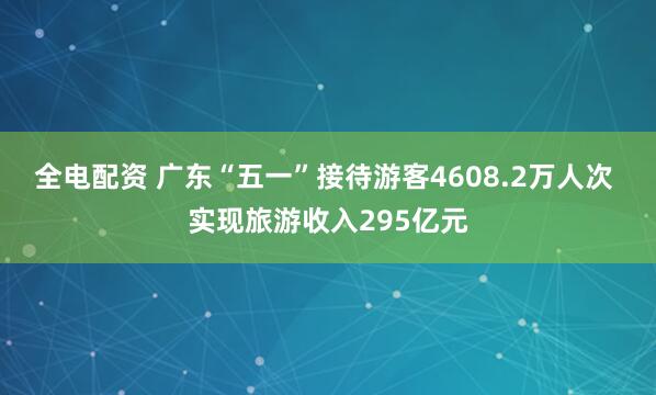 全电配资 广东“五一”接待游客4608.2万人次 实现旅游收入295亿元