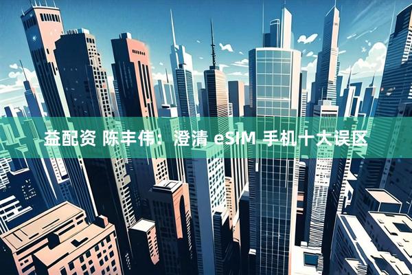 益配资 陈丰伟：澄清 eSIM 手机十大误区