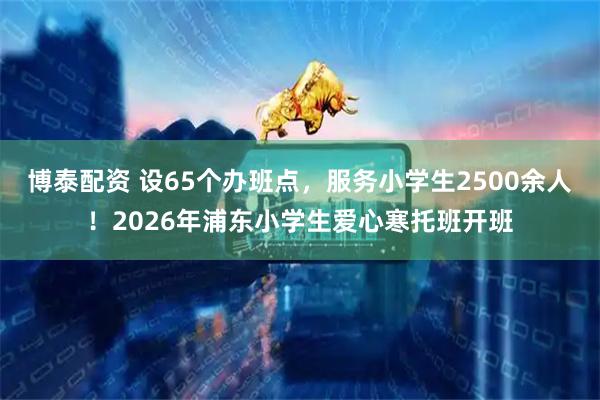 博泰配资 设65个办班点，服务小学生2500余人！2026年浦东小学生爱心寒托班开班