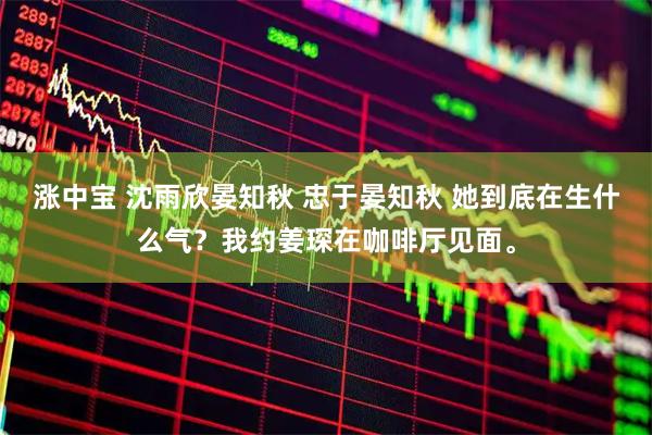 涨中宝 沈雨欣晏知秋 忠于晏知秋 她到底在生什么气？我约姜琛在咖啡厅见面。
