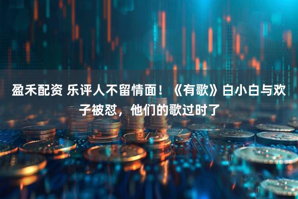 盈禾配资 乐评人不留情面！《有歌》白小白与欢子被怼，他们的歌过时了
