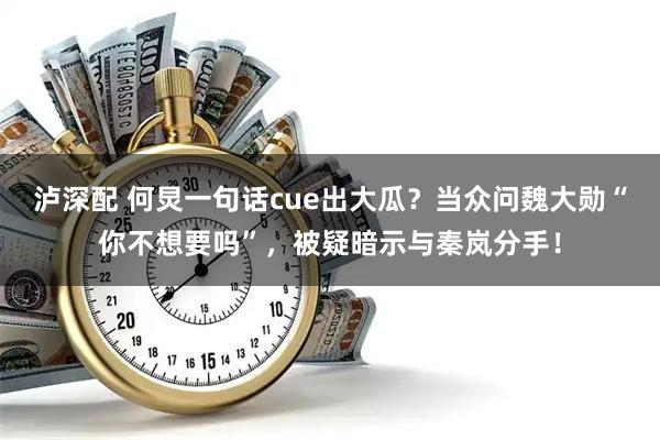 泸深配 何炅一句话cue出大瓜？当众问魏大勋“你不想要吗”，被疑暗示与秦岚分手！