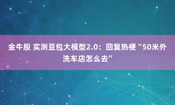 金牛股 实测豆包大模型2.0：回复热梗“50米外洗车店怎么去”