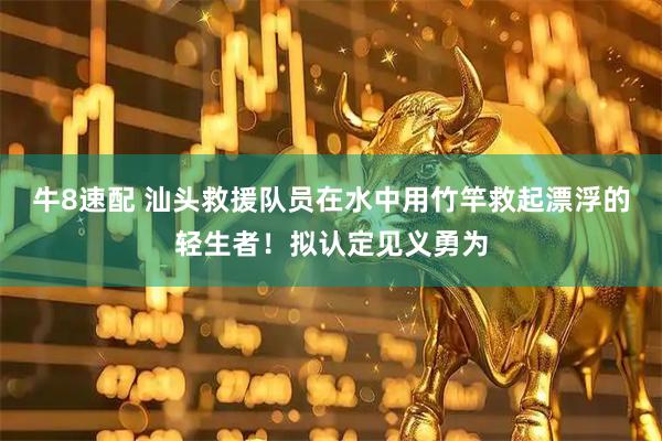 牛8速配 汕头救援队员在水中用竹竿救起漂浮的轻生者！拟认定见义勇为
