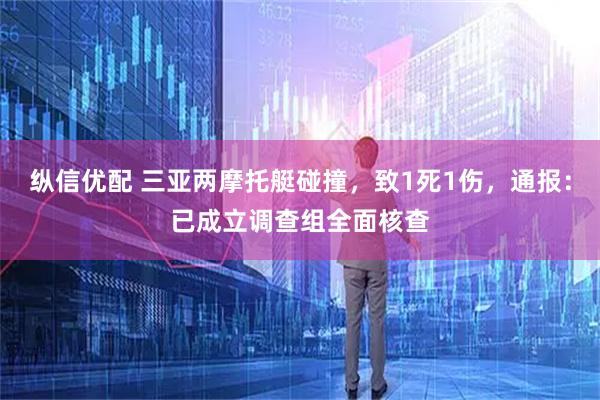 纵信优配 三亚两摩托艇碰撞，致1死1伤，通报：已成立调查组全面核查