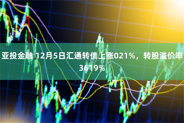 亚投金融 12月5日汇通转债上涨021%，转股溢价率3619%