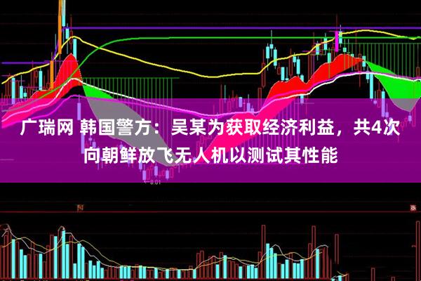 广瑞网 韩国警方：吴某为获取经济利益，共4次向朝鲜放飞无人机以测试其性能