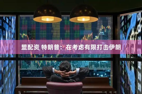盟配资 特朗普：在考虑有限打击伊朗