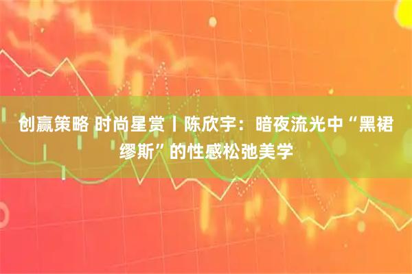 创赢策略 时尚星赏丨陈欣宇：暗夜流光中“黑裙缪斯”的性感松弛美学