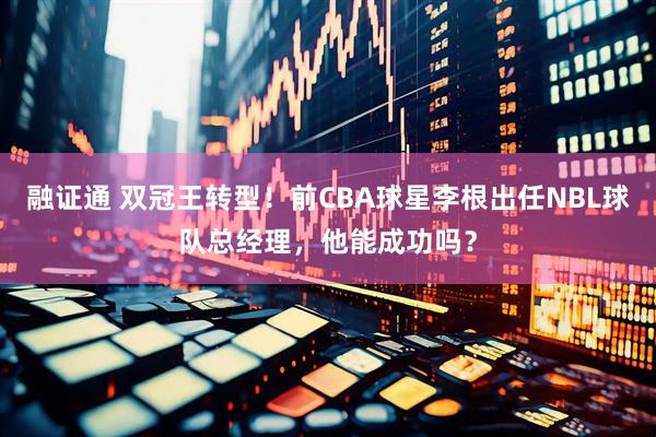 融证通 双冠王转型！前CBA球星李根出任NBL球队总经理，他能成功吗？