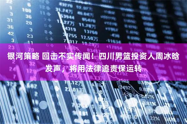 银河策略 回击不实传闻！四川男篮投资人周冰晗发声，将用法律追责保运转
