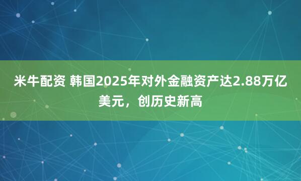 米牛配资 韩国2025年对外金融资产达2.88万亿美元，创历史新高