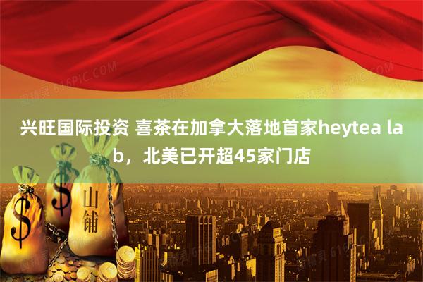 兴旺国际投资 喜茶在加拿大落地首家heytea lab，北美已开超45家门店