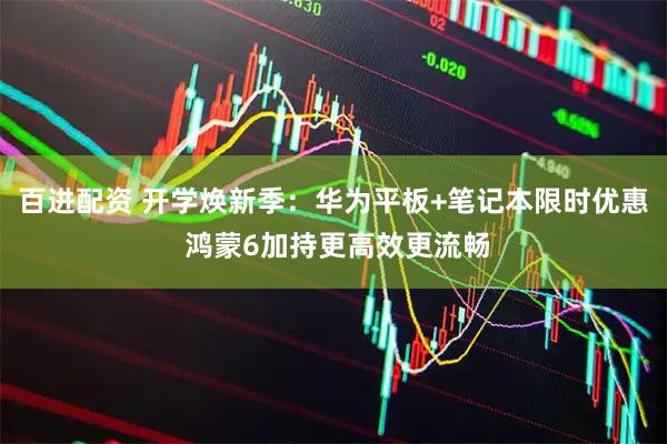 百进配资 开学焕新季：华为平板+笔记本限时优惠 鸿蒙6加持更高效更流畅