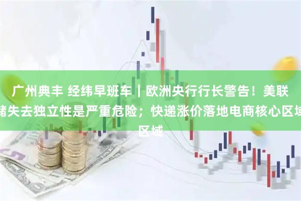 广州典丰 经纬早班车｜欧洲央行行长警告！美联储失去独立性是严重危险；快递涨价落地电商核心区域