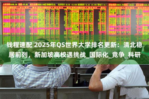 钱程速配 2025年QS世界大学排名更新：清北稳居前列，新加坡高校遇挑战_国际化_竞争_科研