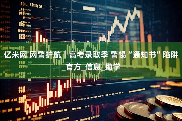 亿米网 网警护航｜高考录取季 警惕“通知书”陷阱_官方_信息_助学