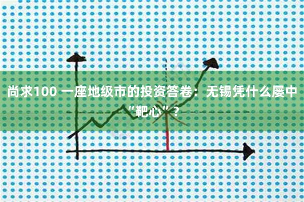 尚求100 一座地级市的投资答卷：无锡凭什么屡中“靶心”？